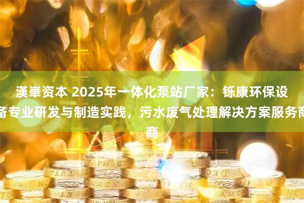 漢崋资本 2025年一体化泵站厂家：铄康环保设备专业研发与制造实践，污水废气处理解决方案服务商