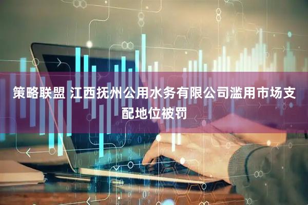 策略联盟 江西抚州公用水务有限公司滥用市场支配地位被罚