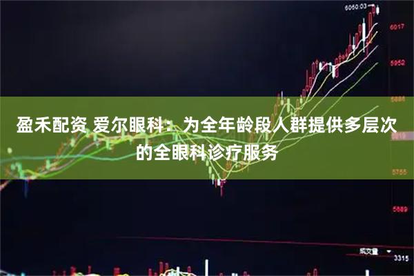 盈禾配资 爱尔眼科：为全年龄段人群提供多层次的全眼科诊疗服务