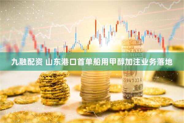 九融配资 山东港口首单船用甲醇加注业务落地