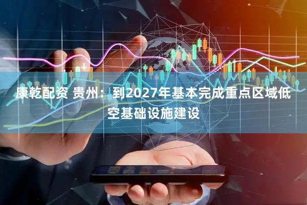 康乾配资 贵州：到2027年基本完成重点区域低空基础设施建设
