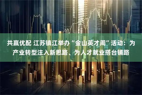 共赢优配 江苏镇江举办“金山英才周”活动：为产业转型注入新思路、为人才就业搭台铺路