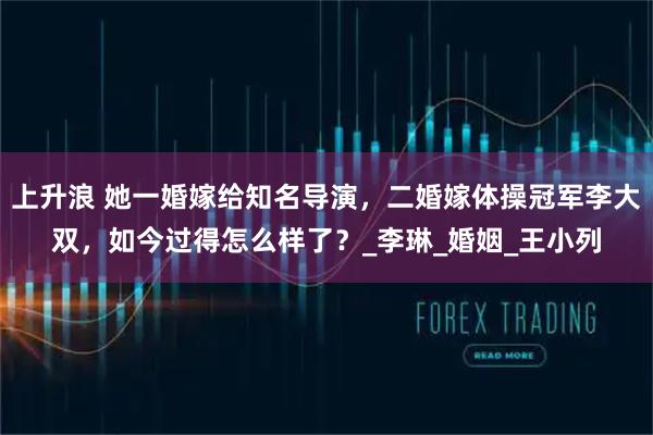 上升浪 她一婚嫁给知名导演，二婚嫁体操冠军李大双，如今过得怎么样了？_李琳_婚姻_王小列