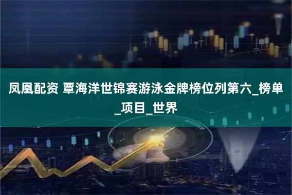 凤凰配资 覃海洋世锦赛游泳金牌榜位列第六_榜单_项目_世界