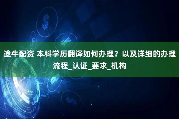 途牛配资 本科学历翻译如何办理？以及详细的办理流程_认证_要求_机构
