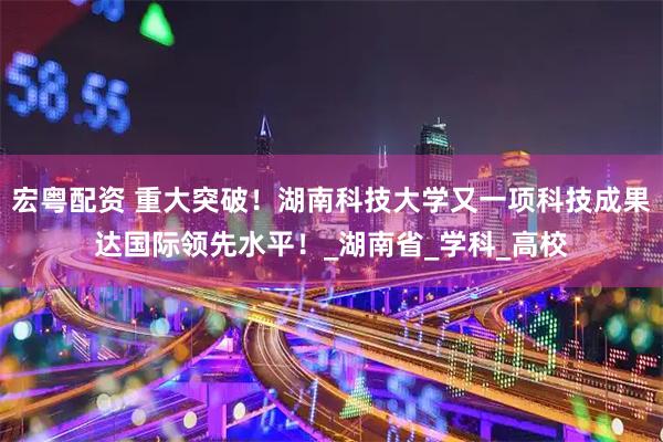 宏粤配资 重大突破！湖南科技大学又一项科技成果达国际领先水平！_湖南省_学科_高校