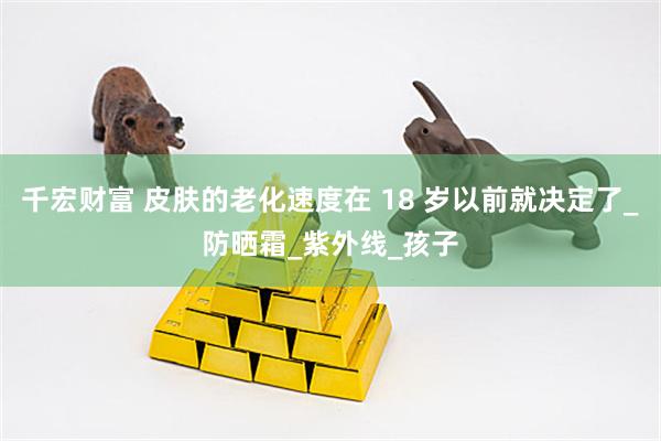 千宏财富 皮肤的老化速度在 18 岁以前就决定了_防晒霜_紫外线_孩子