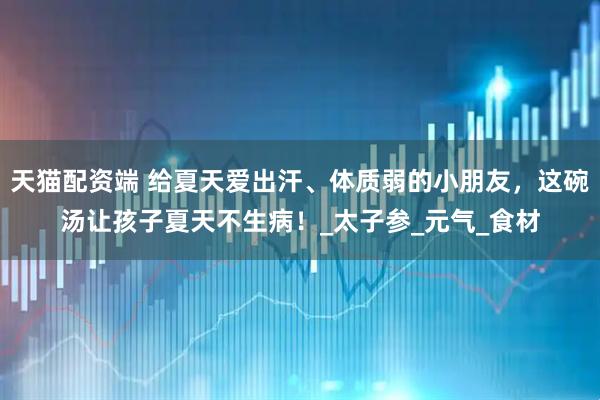 天猫配资端 给夏天爱出汗、体质弱的小朋友，这碗汤让孩子夏天不生病！_太子参_元气_食材