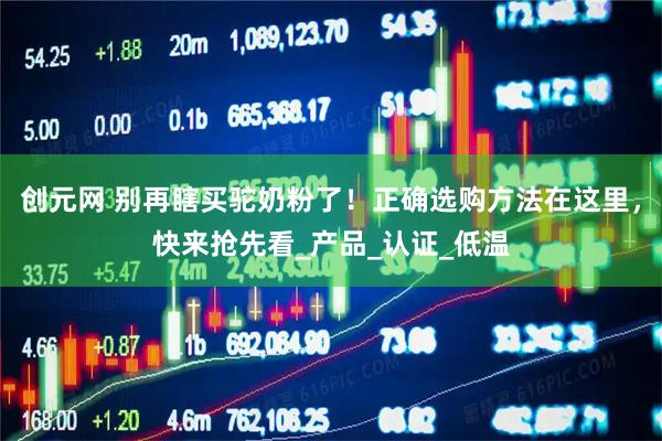 创元网 别再瞎买驼奶粉了！正确选购方法在这里，快来抢先看_产品_认证_低温