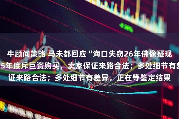 牛顾问策略 马未都回应“海口失窃26年佛像疑现身观复博物馆”：2005年底斥巨资购买，卖家保证来路合法；多处细节有差异，正在等鉴定结果
