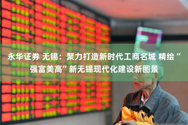 永华证券 无锡：聚力打造新时代工商名城 精绘“强富美高”新无锡现代化建设新图景