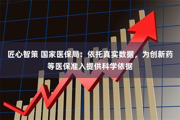 匠心智策 国家医保局：依托真实数据，为创新药等医保准入提供科学依据