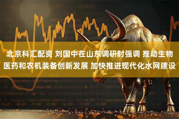 北京科汇配资 刘国中在山东调研时强调 推动生物医药和农机装备创新发展 加快推进现代化水网建设